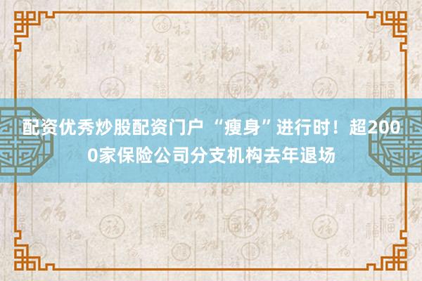 配资优秀炒股配资门户 “瘦身”进行时！超2000家保险公司分支机构去年退场