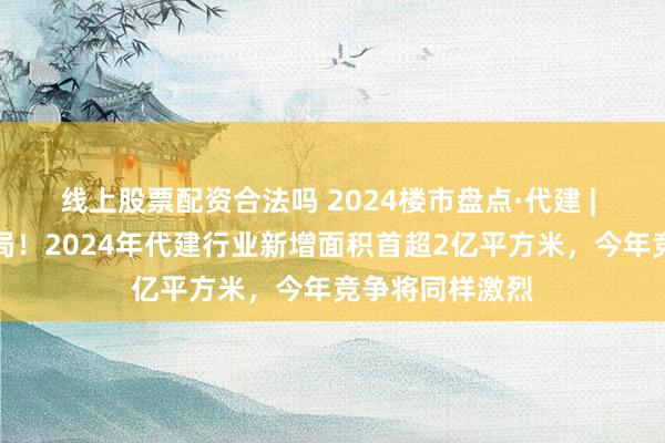 线上股票配资合法吗 2024楼市盘点·代建 | 超百家房企入局！2024年代建行业新增面积首超2亿平方米，今年竞争将同样激烈