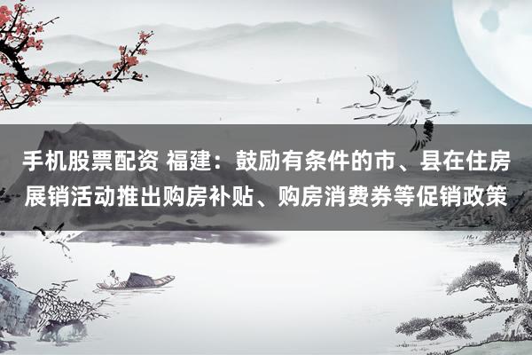 手机股票配资 福建：鼓励有条件的市、县在住房展销活动推出购房补贴、购房消费券等促销政策
