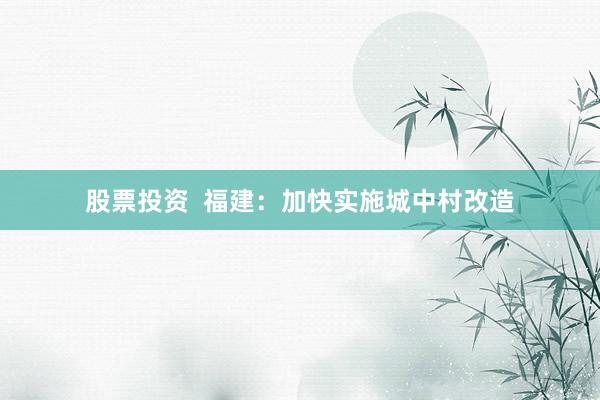 股票投资  福建：加快实施城中村改造