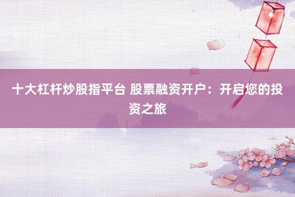 十大杠杆炒股指平台 股票融资开户：开启您的投资之旅