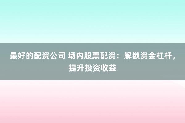 最好的配资公司 场内股票配资：解锁资金杠杆，提升投资收益