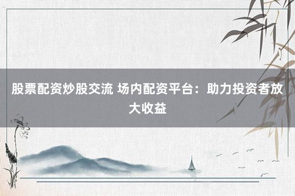 股票配资炒股交流 场内配资平台：助力投资者放大收益