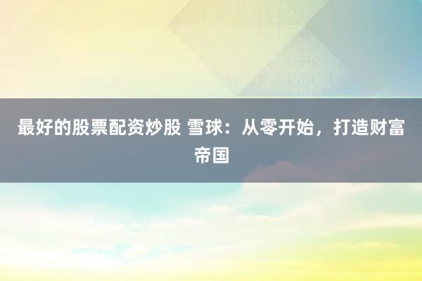 最好的股票配资炒股 雪球：从零开始，打造财富帝国
