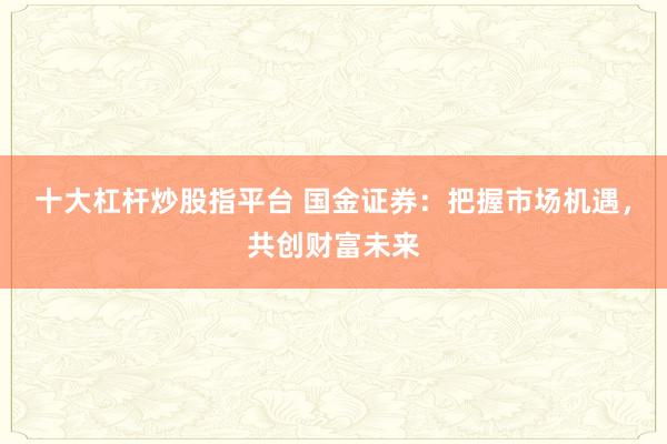 十大杠杆炒股指平台 国金证券：把握市场机遇，共创财富未来