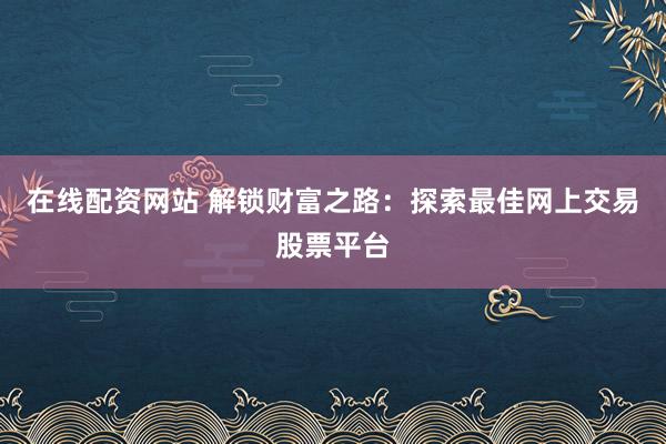 在线配资网站 解锁财富之路：探索最佳网上交易股票平台