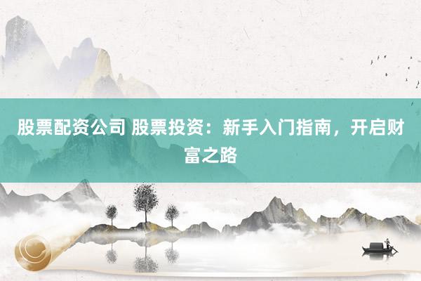 股票配资公司 股票投资：新手入门指南，开启财富之路