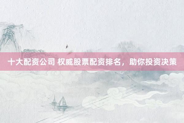 十大配资公司 权威股票配资排名，助你投资决策