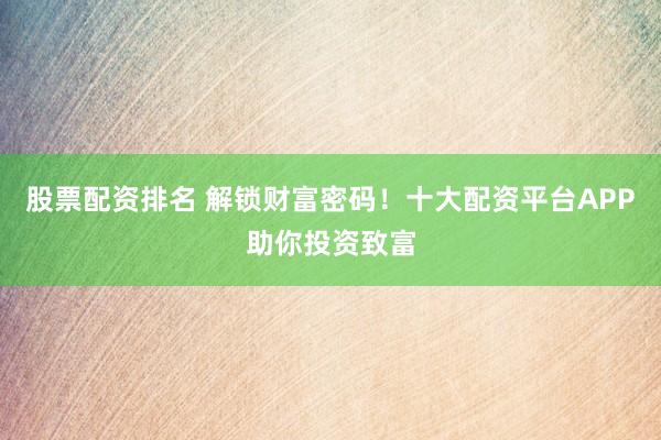 股票配资排名 解锁财富密码!十大配资平台APP助你投资致富