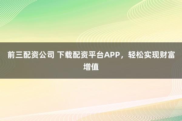 前三配资公司 下载配资平台APP，轻松实现财富增值