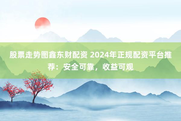 股票走势图鑫东财配资 2024年正规配资平台推荐：安全可靠，收益可观