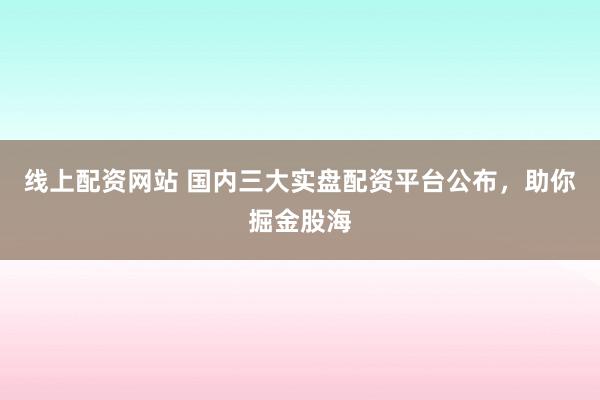 线上配资网站 国内三大实盘配资平台公布，助你掘金股海