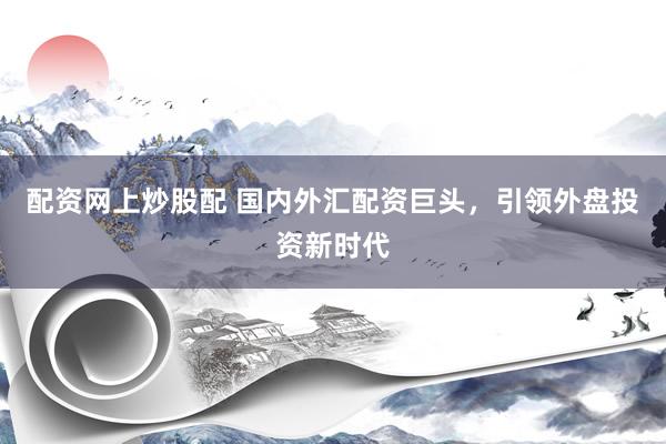 配资网上炒股配 国内外汇配资巨头，引领外盘投资新时代
