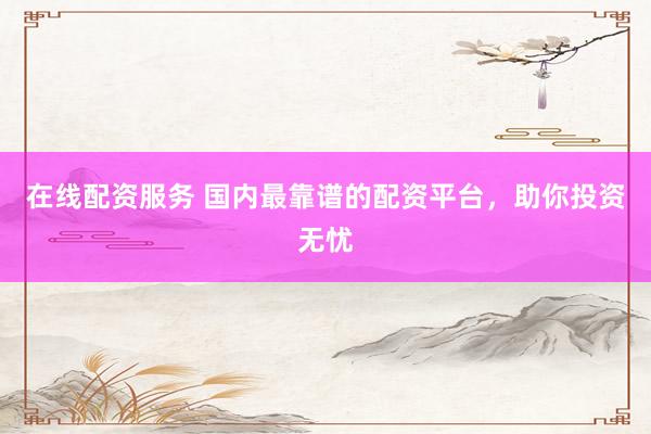 在线配资服务 国内最靠谱的配资平台，助你投资无忧