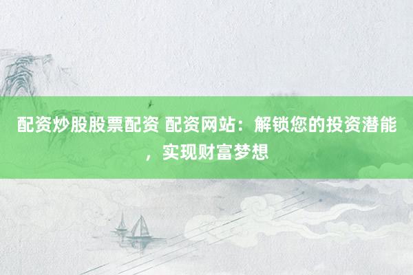 配资炒股股票配资 配资网站：解锁您的投资潜能，实现财富梦想