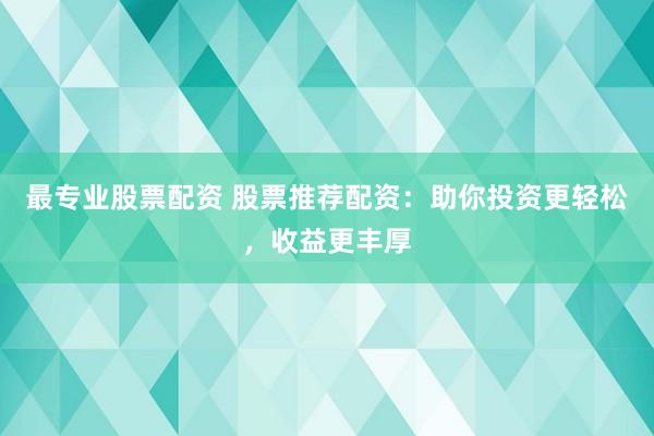 最专业股票配资 股票推荐配资：助你投资更轻松，收益更丰厚