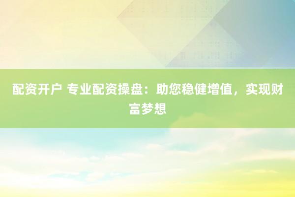 配资开户 专业配资操盘：助您稳健增值，实现财富梦想