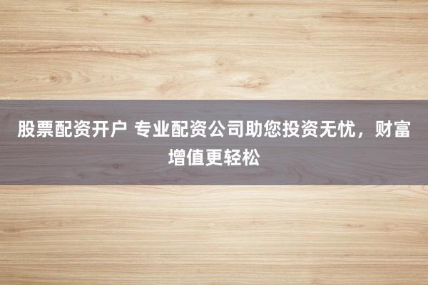 股票配资开户 专业配资公司助您投资无忧，财富增值更轻松