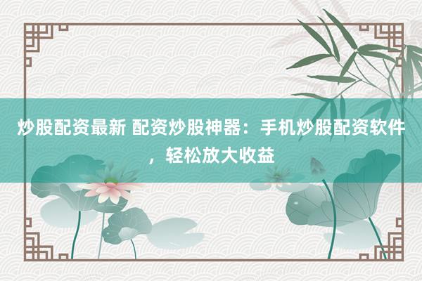 炒股配资最新 配资炒股神器：手机炒股配资软件，轻松放大收益