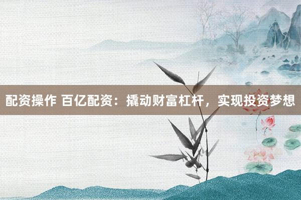配资操作 百亿配资：撬动财富杠杆，实现投资梦想