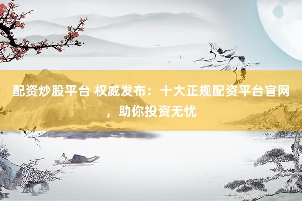配资炒股平台 权威发布：十大正规配资平台官网，助你投资无忧