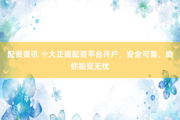 配资资讯 十大正规配资平台开户，安全可靠，助你投资无忧