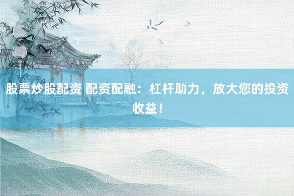 股票炒股配资 配资配融：杠杆助力，放大您的投资收益！