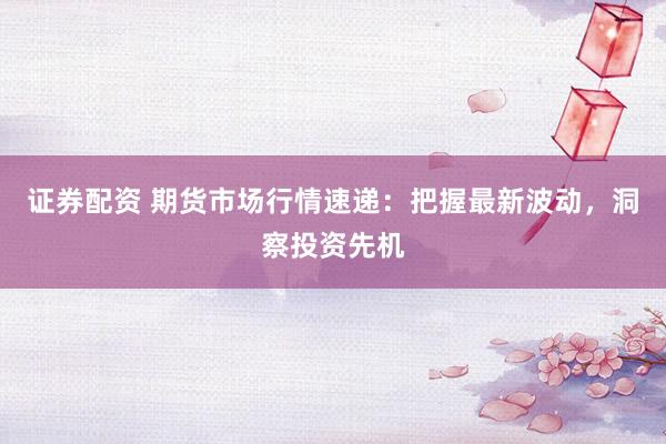证券配资 期货市场行情速递：把握最新波动，洞察投资先机