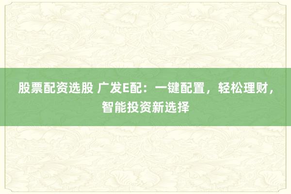 股票配资选股 广发E配：一键配置，轻松理财，智能投资新选择
