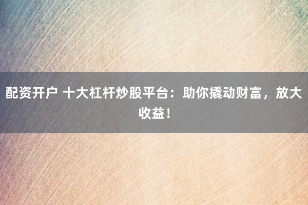配资开户 十大杠杆炒股平台：助你撬动财富，放大收益！