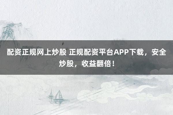 配资正规网上炒股 正规配资平台APP下载，安全炒股，收益翻倍！