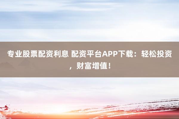 专业股票配资利息 配资平台APP下载：轻松投资，财富增值！