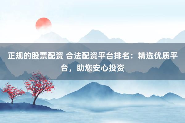 正规的股票配资 合法配资平台排名：精选优质平台，助您安心投资