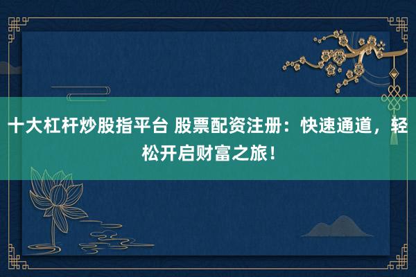 十大杠杆炒股指平台 股票配资注册：快速通道，轻松开启财富之旅！