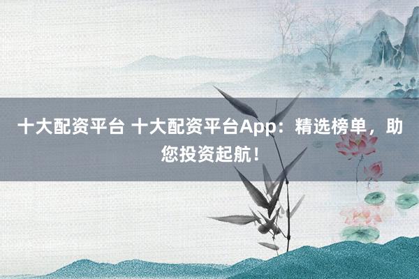 十大配资平台 十大配资平台App：精选榜单，助您投资起航！