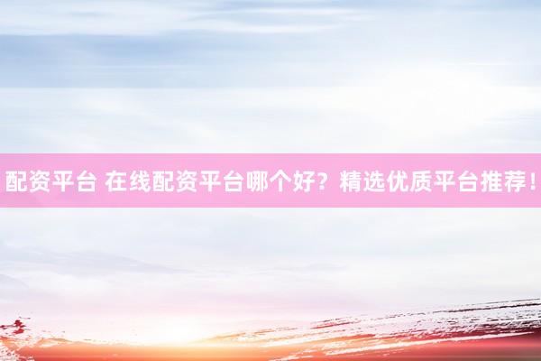 配资平台 在线配资平台哪个好？精选优质平台推荐！