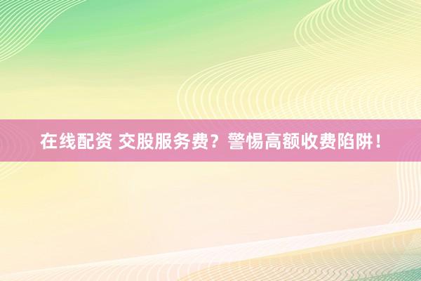 在线配资 交股服务费?警惕高额收费陷阱!