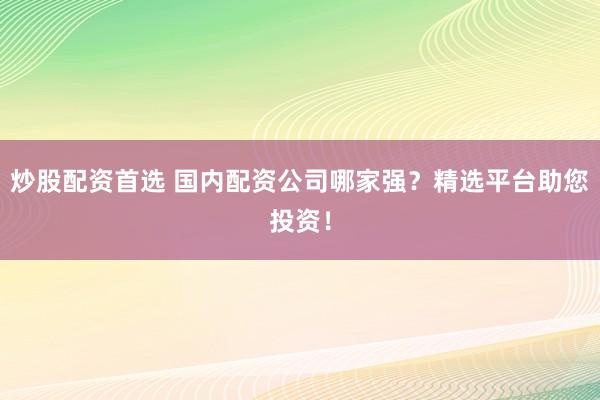 炒股配资首选 国内配资公司哪家强？精选平台助您投资！
