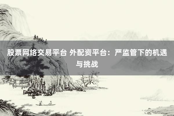 股票网络交易平台 外配资平台：严监管下的机遇与挑战