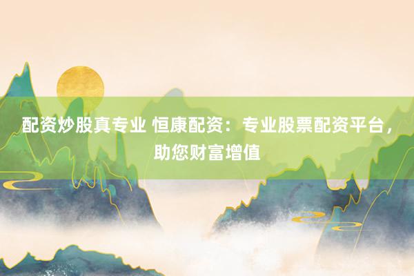 配资炒股真专业 恒康配资：专业股票配资平台，助您财富增值