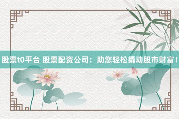 股票t0平台 股票配资公司：助您轻松撬动股市财富！