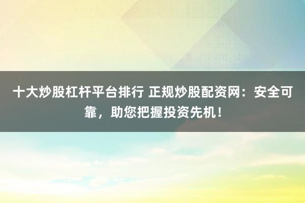 十大炒股杠杆平台排行 正规炒股配资网：安全可靠，助您把握投资先机！
