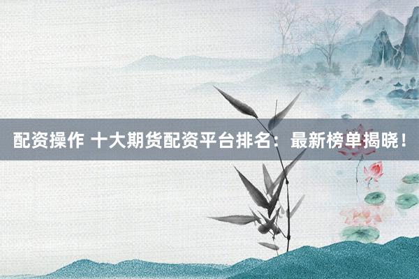 配资操作 十大期货配资平台排名：最新榜单揭晓！