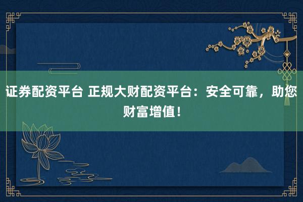 证券配资平台 正规大财配资平台：安全可靠，助您财富增值！