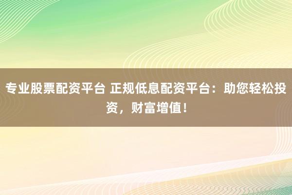 专业股票配资平台 正规低息配资平台：助您轻松投资，财富增值！
