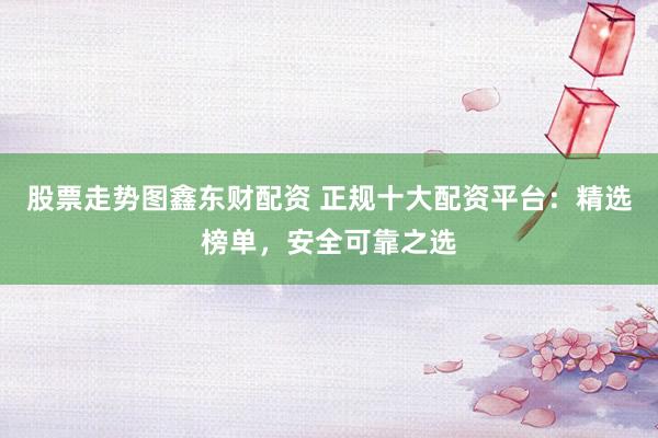 股票走势图鑫东财配资 正规十大配资平台：精选榜单，安全可靠之选