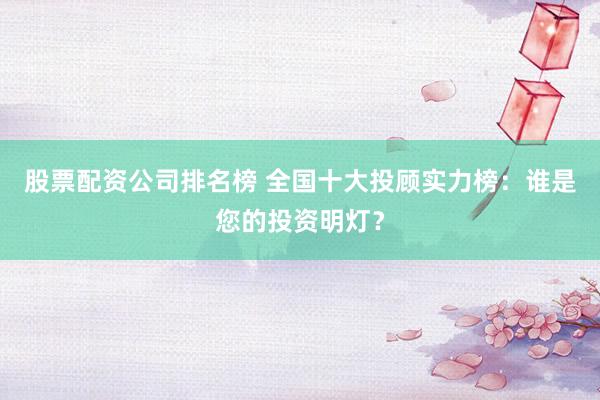 股票配资公司排名榜 全国十大投顾实力榜：谁是您的投资明灯？