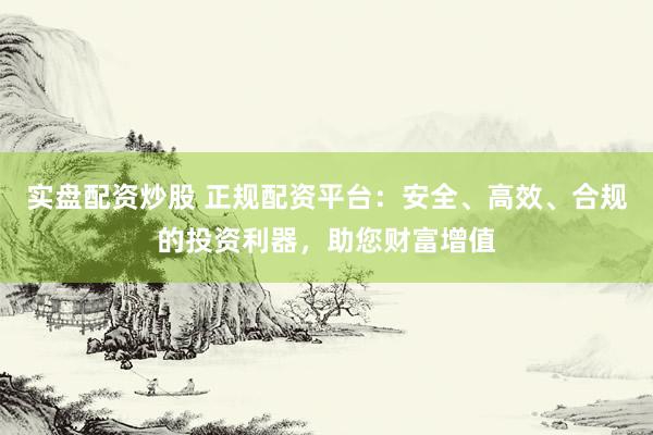 实盘配资炒股 正规配资平台：安全、高效、合规的投资利器，助您财富增值