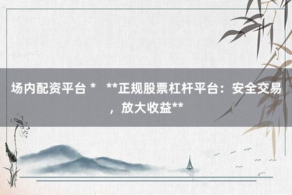 场内配资平台 *   **正规股票杠杆平台：安全交易，放大收益**