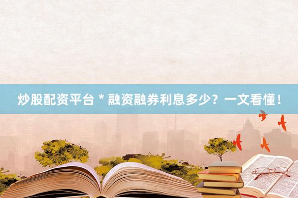炒股配资平台 * 融资融券利息多少？一文看懂！